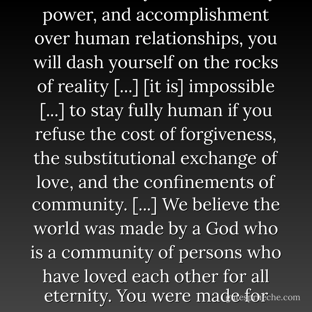 Ultimate reality is a community of persons who know and love one another. That is what the universe, God, history, and life is all about. If you favor money, power, and accomplishment over human relationships, you will dash yourself on the rocks of reality [...]<br />[it is] impossible [...] to stay fully human if you refuse the cost of forgiveness, the substitutional exchange of love, and the confinements of community.<br />[...] We believe the world was made by a God who is a community of persons who have loved each other for all eternity. You were made for mutually self-giving, other directed love. Self-centeredness destroys the fabric of what God has made. - Timothy J. Keller