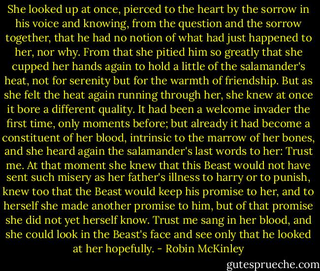 She looked up at once, pierced to the heart by the sorrow in his voice and knowing, from the question and the sorrow together, that he had no notion of what had just happened to her, nor why. From that she pitied him so greatly that she cupped her hands again to hold a little of the salamander's heat, not for serenity but for the warmth of friendship. But as she felt the heat again running through her, she knew at once it bore a different quality. It had been a welcome invader the first time, only moments before; but already it had become a constituent of her blood, intrinsic to the marrow of her bones, and she heard again the salamander's last words to her: Trust me. At that moment she knew that this Beast would not have sent such misery as her father's illness to harry or to punish, knew too that the Beast would keep his promise to her, and to herself she made another promise to him, but of that promise she did not yet herself know. Trust me sang in her blood, and she could look in the Beast's face and see only that he looked at her hopefully. - Robin McKinley