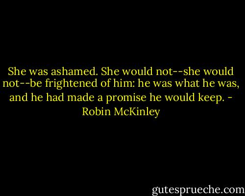 She was ashamed. She would not--she would not--be frightened of him: he was what he was, and he had made a promise he would keep. - Robin McKinley