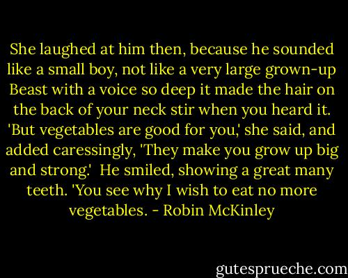 She laughed at him then, because he sounded like a small boy, not like a very large grown-up Beast with a voice so deep it made the hair on the back of your neck stir when you heard it. 'But vegetables are good for you,' she said, and added caressingly, 'They make you grow up big and strong.'<br /><br />He smiled, showing a great many teeth. 'You see why I wish to eat no more vegetables. - Robin McKinley