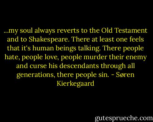 ...my soul always reverts to the Old Testament and to Shakespeare. There at least one feels that it's human beings talking. There people hate, people love, people murder their enemy and curse his descendants through all generations, there people sin. - Søren Kierkegaard