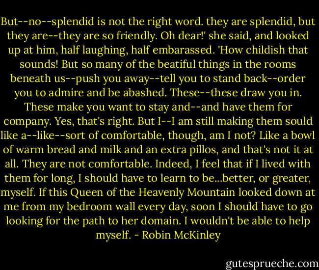 But--no--splendid is not the right word. they are splendid, but they are--they are so friendly. Oh dear!' she said, and looked up at him, half laughing, half embarassed. 'How childish that sounds! But so many of the beatiful things in the rooms beneath us--push you away--tell you to stand back--order you to admire and be abashed. These--these draw you in. These make you want to stay and--and have them for company. Yes, that's right. But I--I am still making them sould like a--like--sort of comfortable, though, am I not? Like a bowl of warm bread and milk and an extra pillos, and that's not it at all. They are not comfortable. Indeed, I feel that if I lived with them for long, I should have to learn to be...better, or greater, myself. If this Queen of the Heavenly Mountain looked down at me from my bedroom wall every day, soon I should have to go looking for the path to her domain. I wouldn't be able to help myself. - Robin McKinley