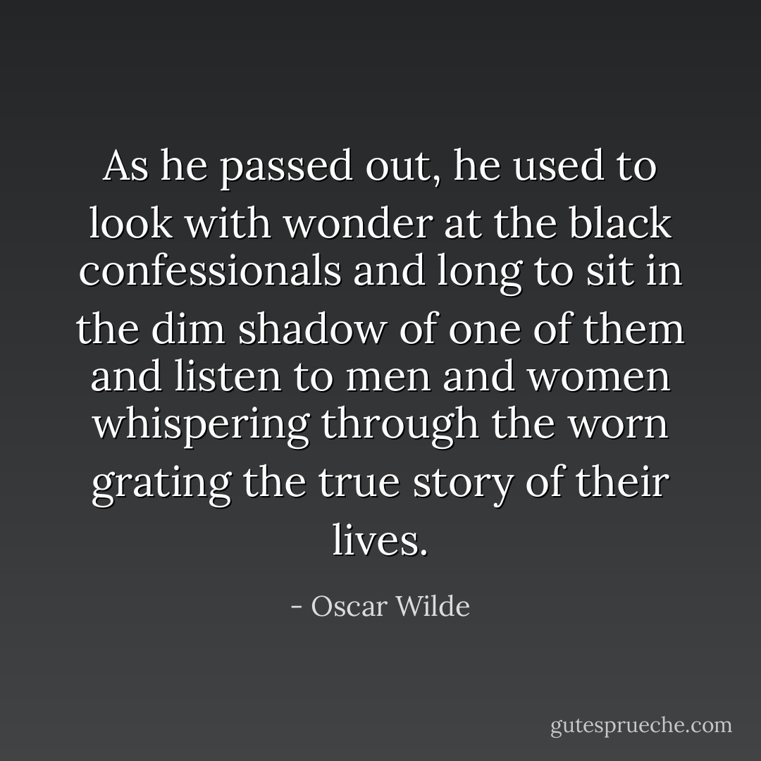 As he passed out, he used to look with wonder at the black confessionals and long to sit in the dim shadow of one of them and listen to men and women whispering through the worn grating the true story of their lives. - Oscar Wilde
