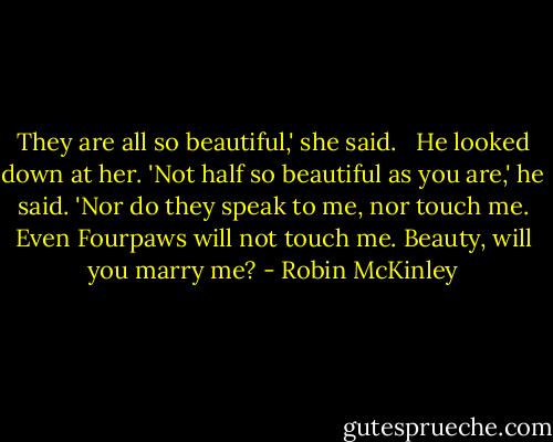 They are all so beautiful,' she said. <br /><br />He looked down at her. 'Not half so beautiful as you are,' he said. 'Nor do they speak to me, nor touch me. Even Fourpaws will not touch me. Beauty, will you marry me? - Robin McKinley