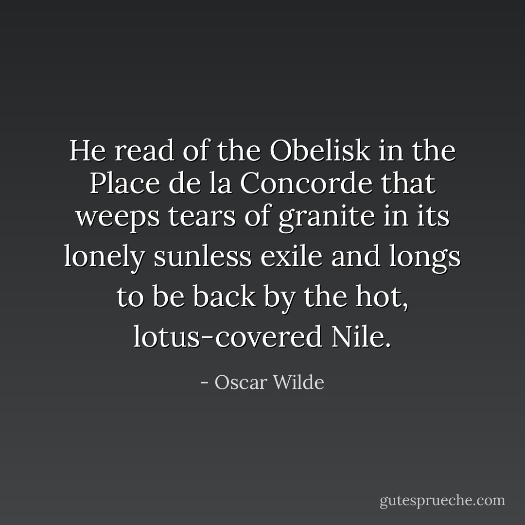 He read of the Obelisk in the Place de la Concorde that weeps tears of granite in its lonely sunless exile and longs to be back by the hot, lotus-covered Nile. - Oscar Wilde