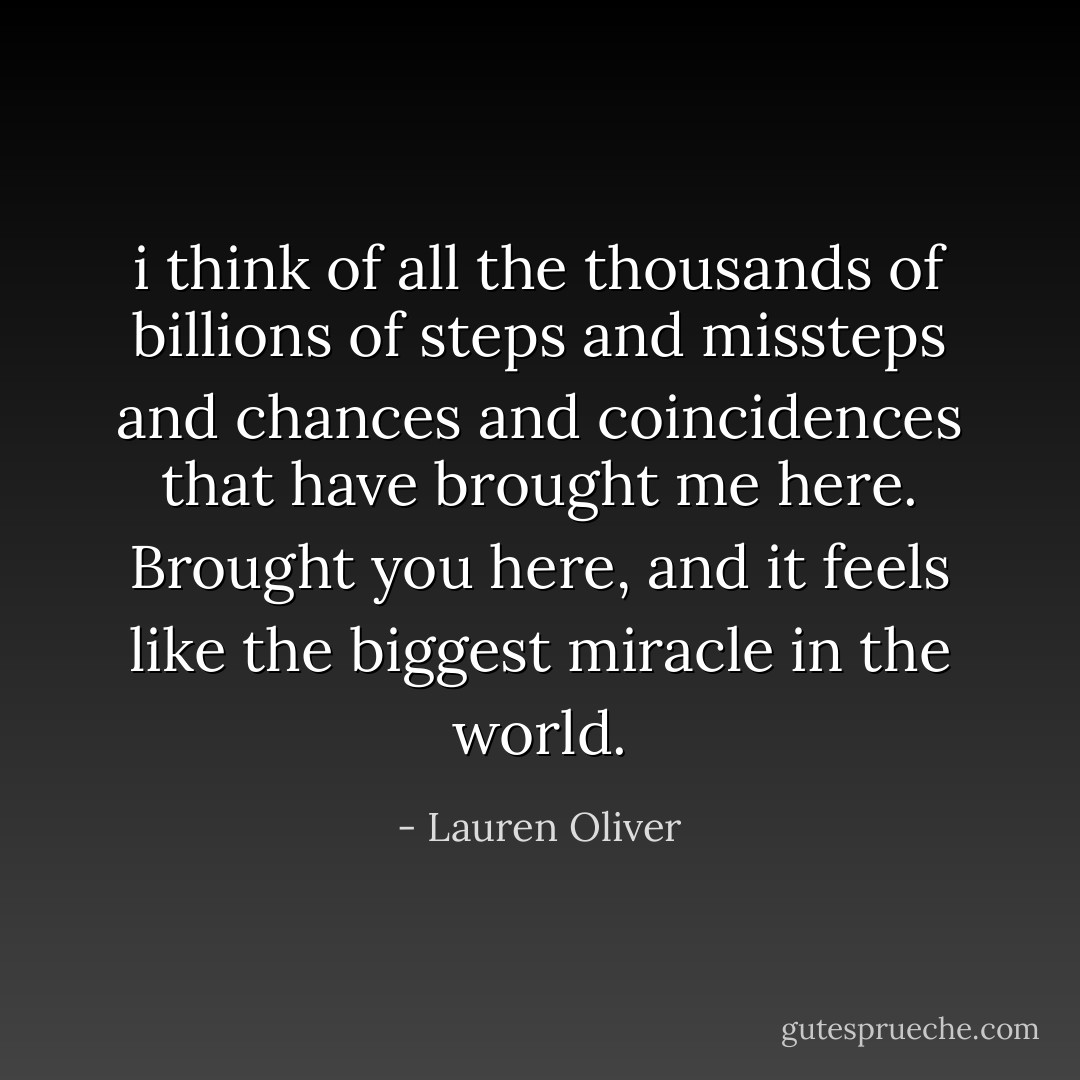 i think of all the thousands of billions of steps and missteps and chances and coincidences that have brought me here. Brought you here, and it feels like the biggest miracle in the world. - Lauren Oliver