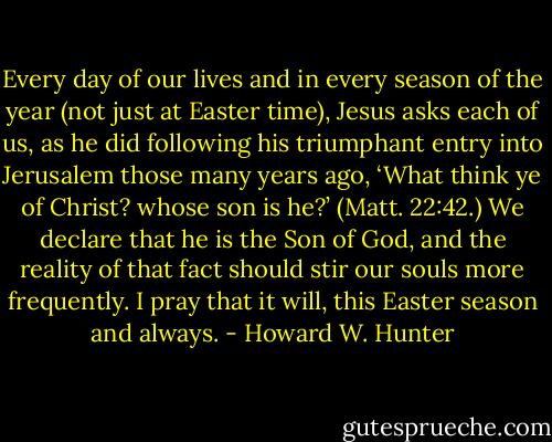 Every day of our lives and in every season of the year (not just at Easter time), Jesus asks each of us, as he did following his triumphant entry into Jerusalem those many years ago, ‘What think ye of Christ? whose son is he?’ (Matt. 22:42.) We declare that he is the Son of God, and the reality of that fact should stir our souls more frequently. I pray that it will, this Easter season and always. - Howard W. Hunter