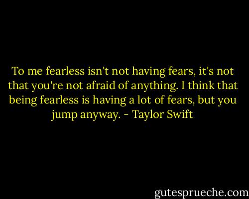 To me fearless isn't not having fears, it's not that you're not afraid of anything. I think that being fearless is having a lot of fears, but you jump anyway. - Taylor Swift