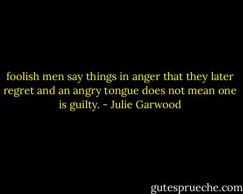 foolish men say things in anger that they later regret and an angry tongue does not mean one is guilty. - Julie Garwood