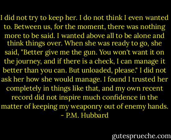 I did not try to keep her. I do not think I even wanted to. Between us, for the moment, there was nothing more to be said. I wanted above all to be alone and think things over. When she was ready to go, she said, "Better give me the gun. You won't want it on the journey, and if there is a check, I can manage it better than you can. But unloaded, please." I did not ask her how she would manage. I found I trusted her completely in things like that, and my own recent record did not inspire much confidence in the matter of keeping my weaponry out of enemy hands. - P.M. Hubbard