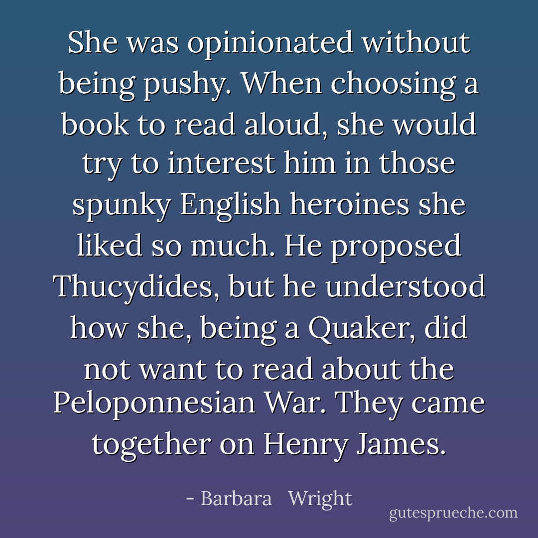 She was opinionated without being pushy. When choosing a book to read aloud, she would try to interest him in those spunky English heroines she liked so much. He proposed Thucydides, but he understood how she, being a Quaker, did not want to read about the Peloponnesian War. They came together on Henry James. - Barbara   Wright