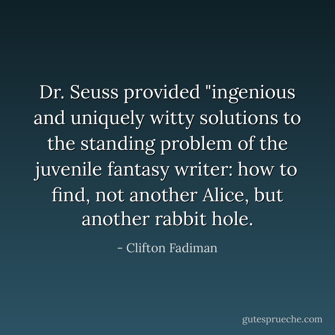 Dr. Seuss provided "ingenious and uniquely witty solutions to the standing problem of the juvenile fantasy writer: how to find, not another Alice, but another rabbit hole. - Clifton Fadiman