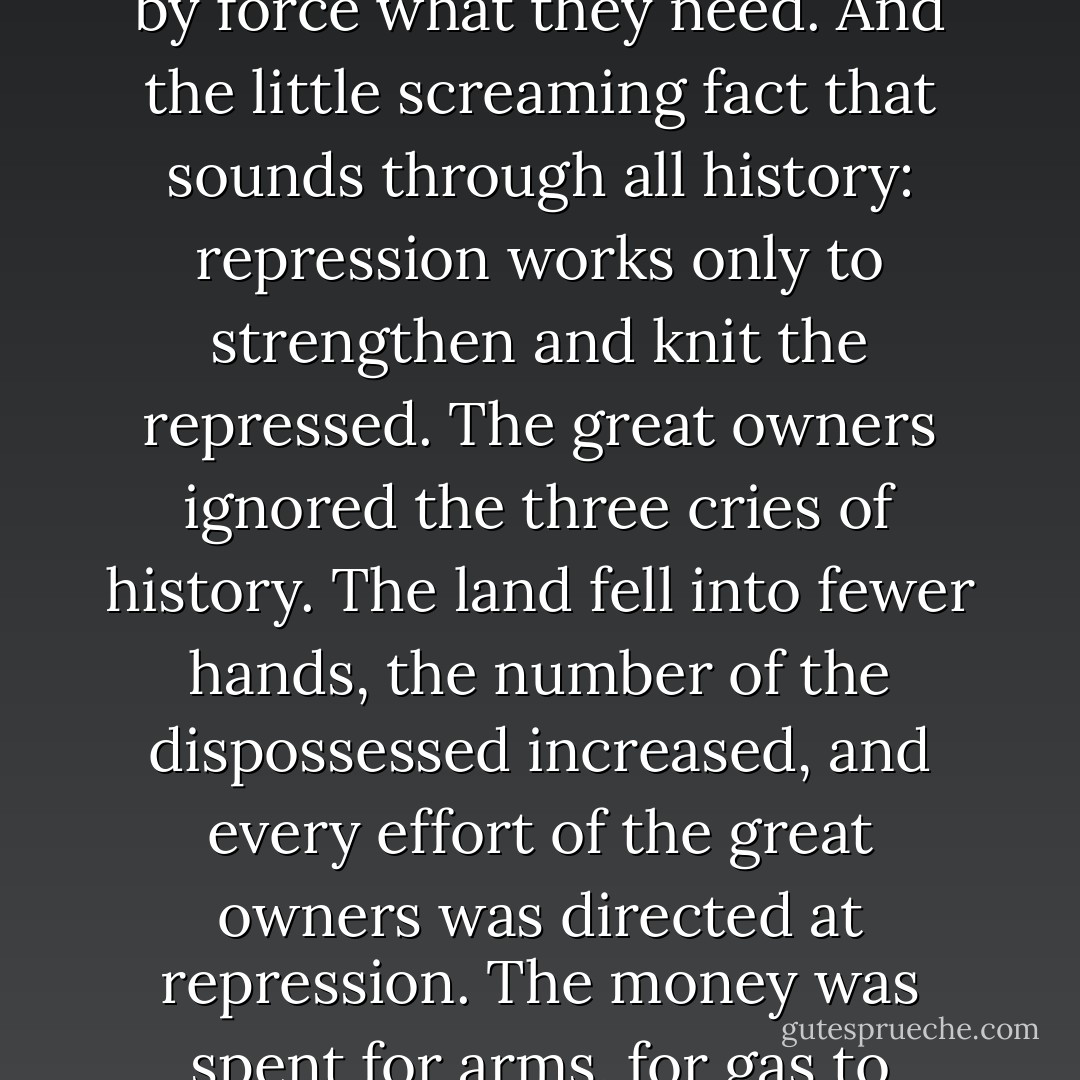 And the great owners, who must lose their land in an upheaval, the great owners with access to history, with eyes to read history and to know the great fact: when property accumulates in too few hands it is taken away. And that companion fact: when a majority of the people are hungry and cold they will take by force what they need. And the little screaming fact that sounds through all history: repression works only to strengthen and knit the repressed. The great owners ignored the three cries of history. The land fell into fewer hands, the number of the dispossessed increased, and every effort of the great owners was directed at repression. The money was spent for arms, for gas to protect the great holdings, and spies were sent to catch the murmuring of revolt so that it might be stamped out. The changing economy was ignored, plans for the change ignored; and only means to destroy revolt were considered, while the causes of revolt went on. - John Steinbeck