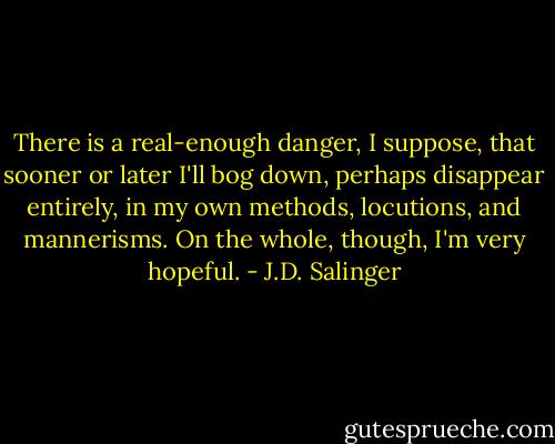 There is a real-enough danger, I suppose, that sooner or later I'll bog down, perhaps disappear entirely, in my own methods, locutions, and mannerisms. On the whole, though, I'm very hopeful. - J.D. Salinger