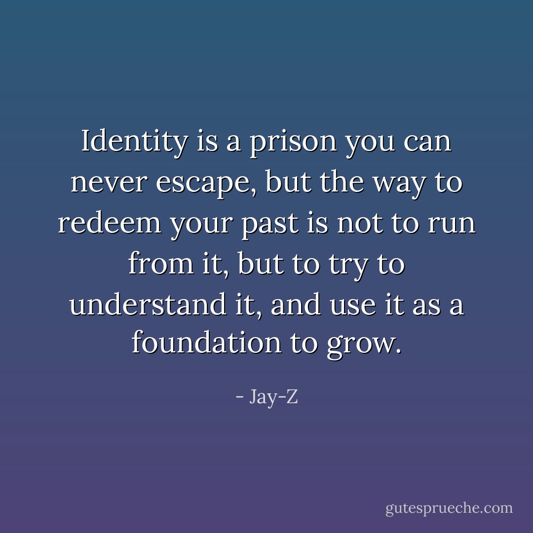 Identity is a prison you can never escape, but the way to redeem your past is not to run from it, but to try to understand it, and use it as a foundation to grow. - Jay-Z