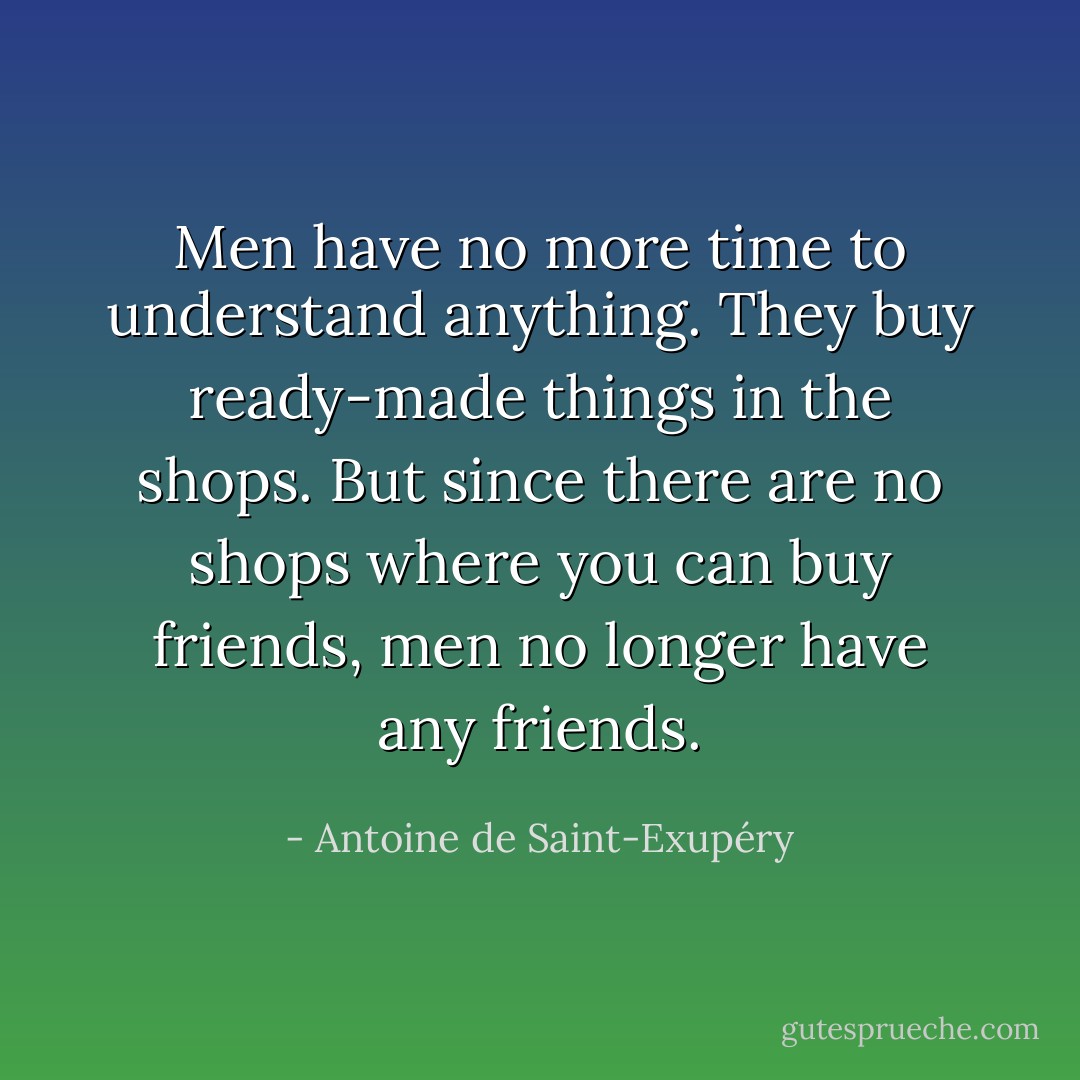 Men have no more time to understand anything. They buy ready-made things in the shops. But since there are no shops where you can buy friends, men no longer have any friends. - Antoine de Saint-Exupéry