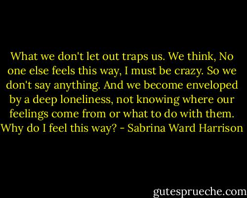 What we don't let out traps us. We think, No one else feels this way, I must be crazy. So we don't say anything. And we become enveloped by a deep loneliness, not knowing where our feelings come from or what to do with them. Why do I feel this way? - Sabrina Ward Harrison