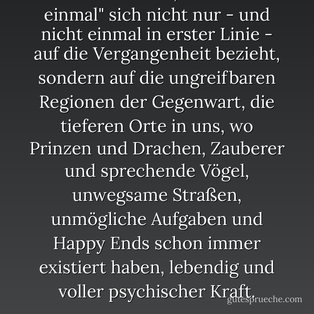 Kinder verstehen, dass "es war einmal" sich nicht nur - und nicht einmal in erster Linie - auf die Vergangenheit bezieht, sondern auf die ungreifbaren Regionen der Gegenwart, die tieferen Orte in uns, wo Prinzen und Drachen, Zauberer und sprechende Vögel, unwegsame Straßen, unmögliche Aufgaben und Happy Ends schon immer existiert haben, lebendig und voller psychischer Kraft. - Stephen Mitchell<