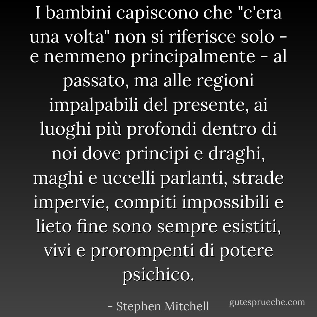 I bambini capiscono che "c'era una volta" non si riferisce solo - e nemmeno principalmente - al passato, ma alle regioni impalpabili del presente, ai luoghi più profondi dentro di noi dove principi e draghi, maghi e uccelli parlanti, strade impervie, compiti impossibili e lieto fine sono sempre esistiti, vivi e prorompenti di potere psichico. - Stephen Mitchell