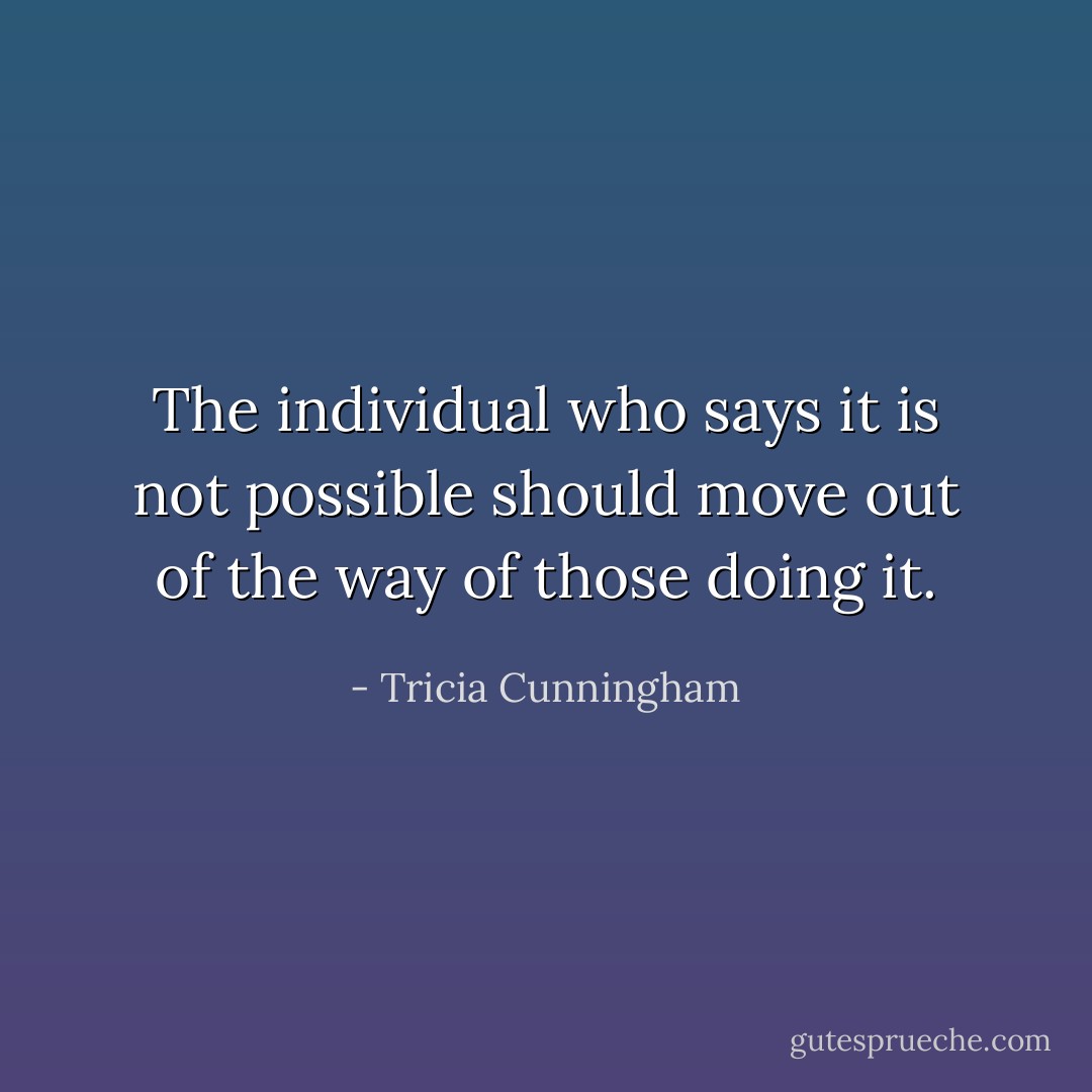 The individual who says it is not possible should move out of the way of those doing it. - Tricia Cunningham