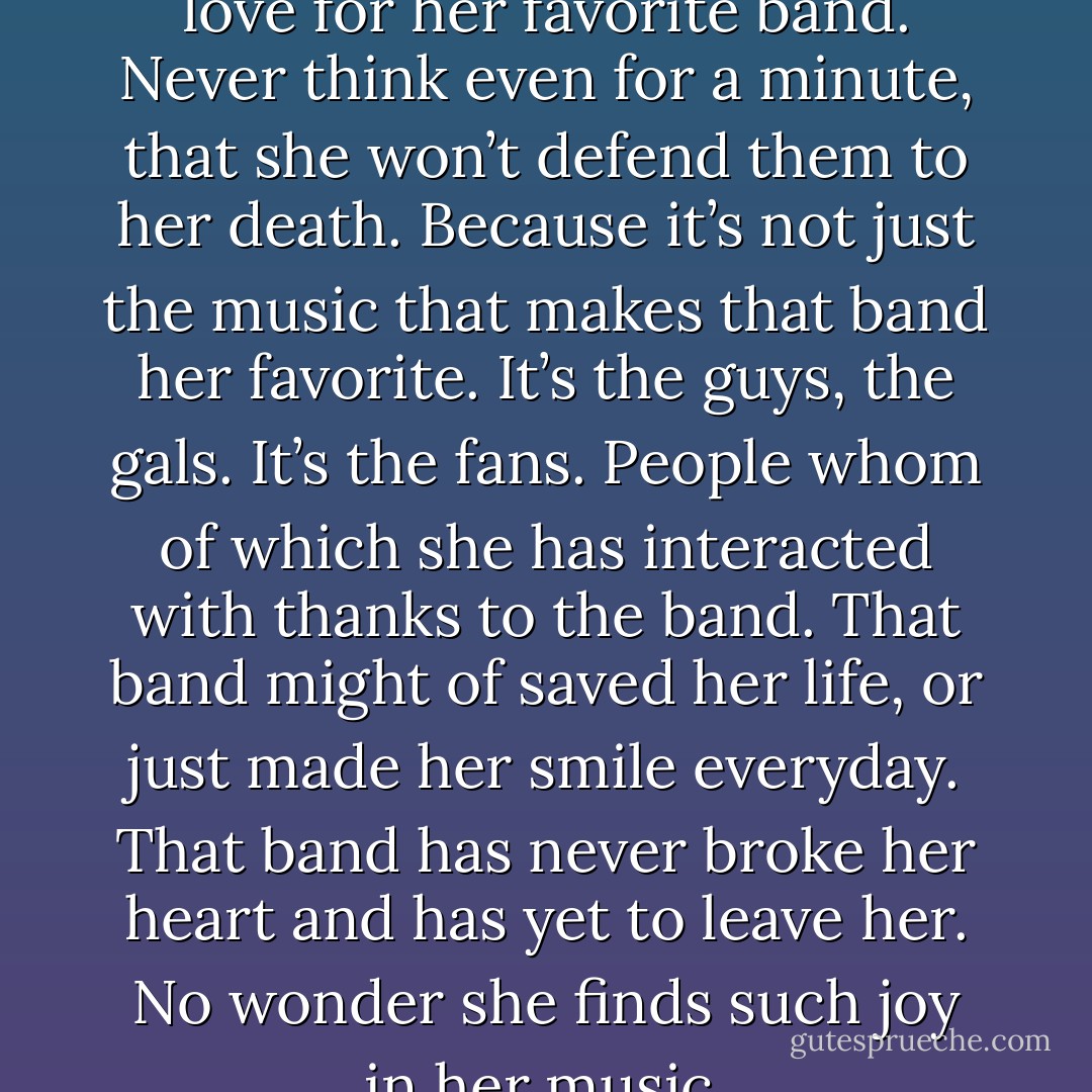 Never underestimate a girl’s love for her favorite band. Never think even for a minute, that she won’t defend them to her death. Because it’s not just the music that makes that band her favorite. It’s the guys, the gals. It’s the fans. People whom of which she has interacted with thanks to the band. That band might of saved her life, or just made her smile everyday. That band has never broke her heart and has yet to leave her. No wonder she finds such joy in her music. - Alex Gaskarth