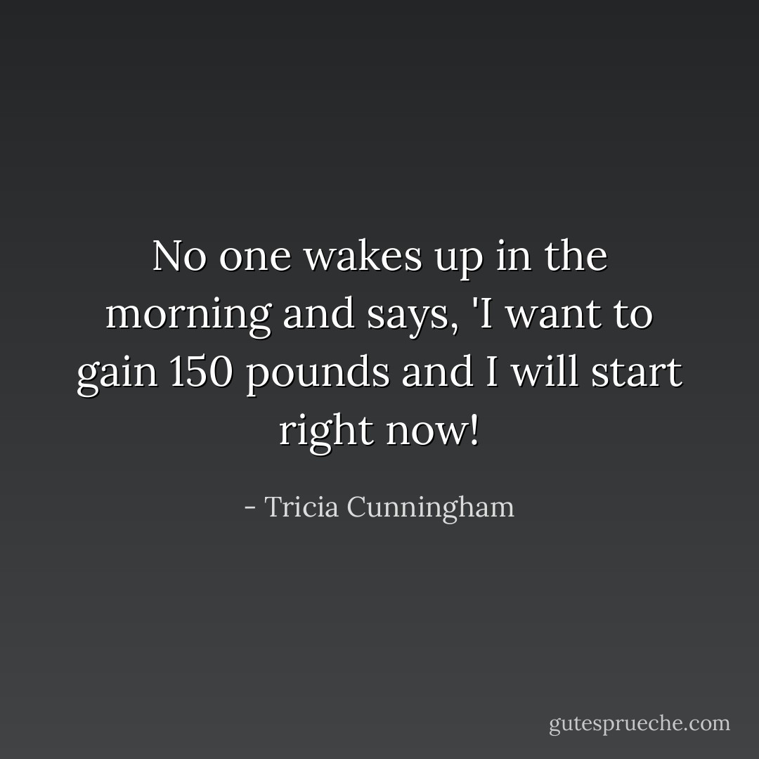 No one wakes up in the morning and says, 'I want to gain 150 pounds and I will start right now! - Tricia Cunningham