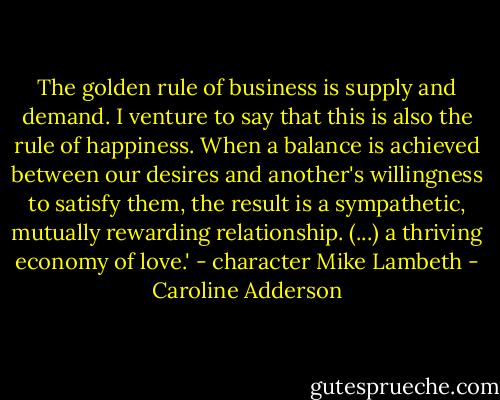 The golden rule of business is supply and demand. I venture to say that this is also the rule of happiness. When a balance is achieved between our desires and another's willingness to satisfy them, the result is a sympathetic, mutually rewarding relationship. (...) a thriving economy of love.' - character Mike Lambeth - Caroline Adderson