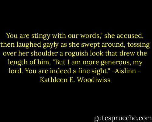 You are stingy with our words," she accused, then laughed gayly as she swept around, tossing over her shoulder a roguish look that drew the length of him. "But I am more generous, my lord. You are indeed a fine sight."<br />-Aislinn - Kathleen E. Woodiwiss