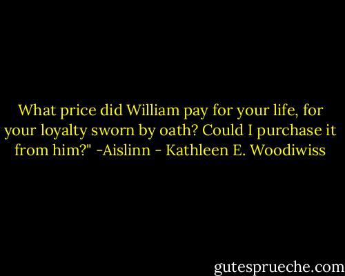 What price did William pay for your life, for your loyalty sworn by oath? Could I purchase it from him?"<br />-Aislinn - Kathleen E. Woodiwiss