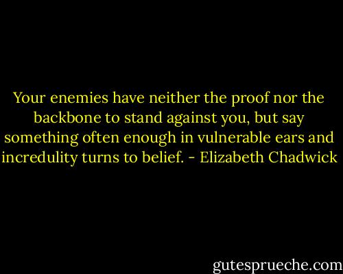 Your enemies have neither the proof nor the backbone to stand against you, but say something often enough in vulnerable ears and incredulity turns to belief. - Elizabeth Chadwick