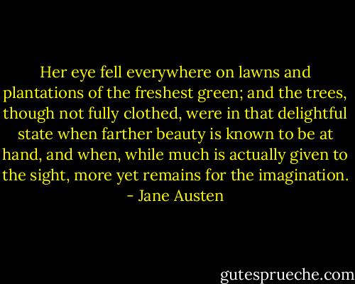 Her eye fell everywhere on lawns and plantations of the freshest green; and the trees, though not fully clothed, were in that delightful state when farther beauty is known to be at hand, and when, while much is actually given to the sight, more yet remains for the imagination. - Jane Austen
