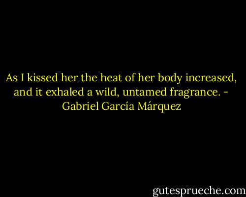 As I kissed her the heat of her body increased, and it exhaled a wild, untamed fragrance. - Gabriel García Márquez