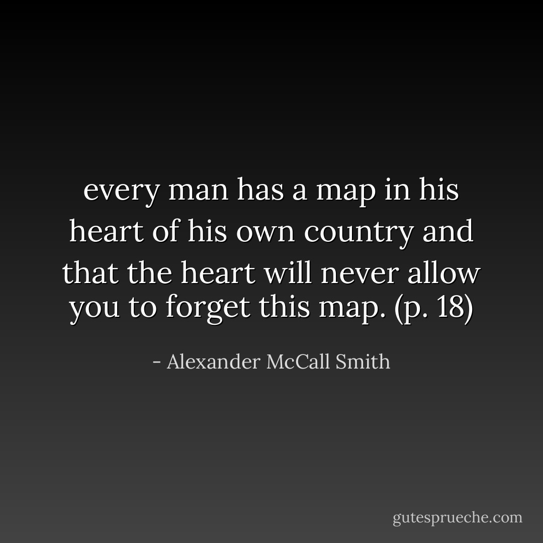 every man has a map in his heart of his own country and that the heart will never allow you to forget this map. (p. 18) - Alexander McCall Smith