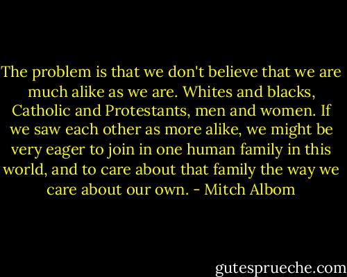 The problem is that we don't believe that we are much alike as we are. Whites and blacks, Catholic and Protestants, men and women. If we saw each other as more alike, we might be very eager to join in one human family in this world, and to care about that family the way we care about our own. - Mitch Albom