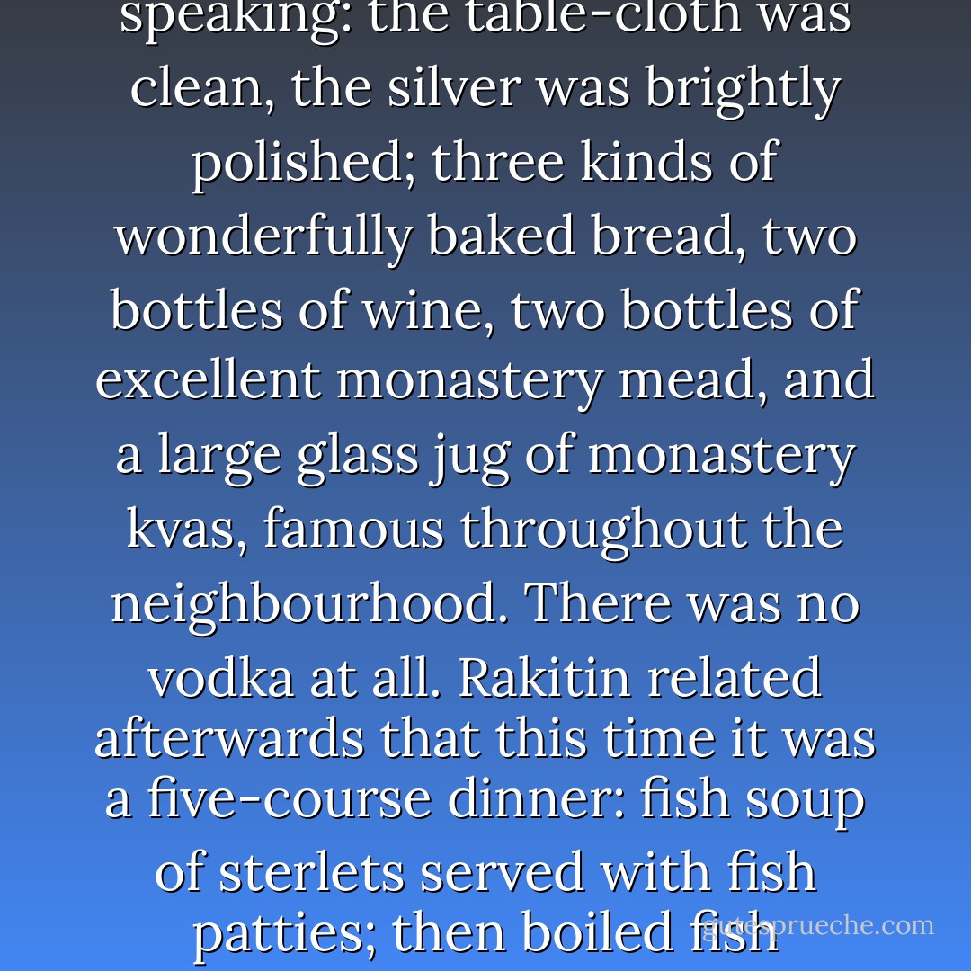but the most sumptuous thing in the room at that moment was naturally the sumptuously laid table, though, of course, even that was comparatively speaking: the table-cloth was clean, the silver was brightly polished; three kinds of wonderfully baked bread, two bottles of wine, two bottles of excellent monastery mead, and a large glass jug of monastery kvas, famous throughout the neighbourhood. There was no vodka at all. Rakitin related afterwards that this time it was a five-course dinner: fish soup of sterlets served with fish patties; then boiled fish excellently prepared in a special way; then salmon cutlets, ice cream and stewed fruits and, finally, a fruit jelly. - Fyodor Dostoevsky
