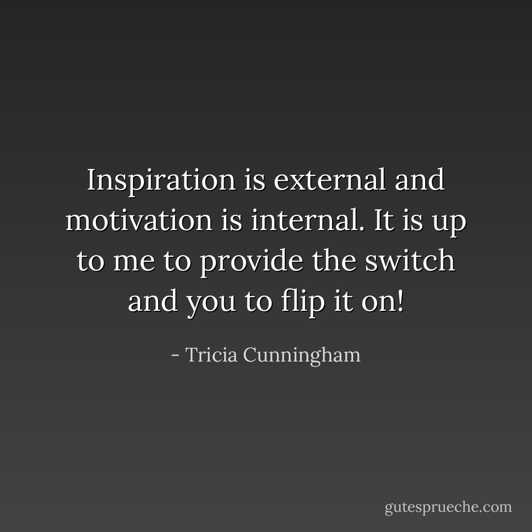 Inspiration is external and motivation is internal. It is up to me to provide the switch and you to flip it on! - Tricia Cunningham