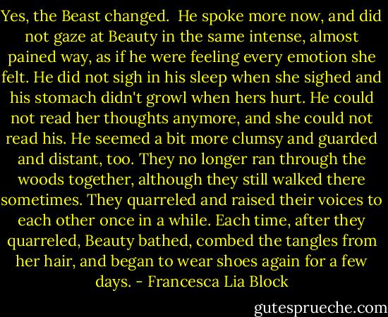 Yes, the Beast changed.<br /><br />He spoke more now, and did not gaze at Beauty in the same intense, almost pained way, as if he were feeling every emotion she felt. He did not sigh in his sleep when she sighed and his stomach didn't growl when hers hurt. He could not read her thoughts anymore, and she could not read his. He seemed a bit more clumsy and guarded and distant, too. They no longer ran through the woods together, although they still walked there sometimes. They quarreled and raised their voices to each other once in a while. Each time, after they quarreled, Beauty bathed, combed the tangles from her hair, and began to wear shoes again for a few days. - Francesca Lia Block