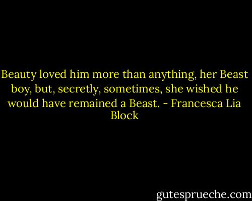 Beauty loved him more than anything, her Beast boy, but, secretly, sometimes, she wished he would have remained a Beast. - Francesca Lia Block
