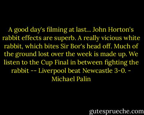 A good day's filming at last... John Horton's rabbit effects are superb. A really vicious white rabbit, which bites Sir Bor's head off. Much of the ground lost over the week is made up. We listen to the Cup Final in between fighting the rabbit -- Liverpool beat Newcastle 3-0. - Michael Palin