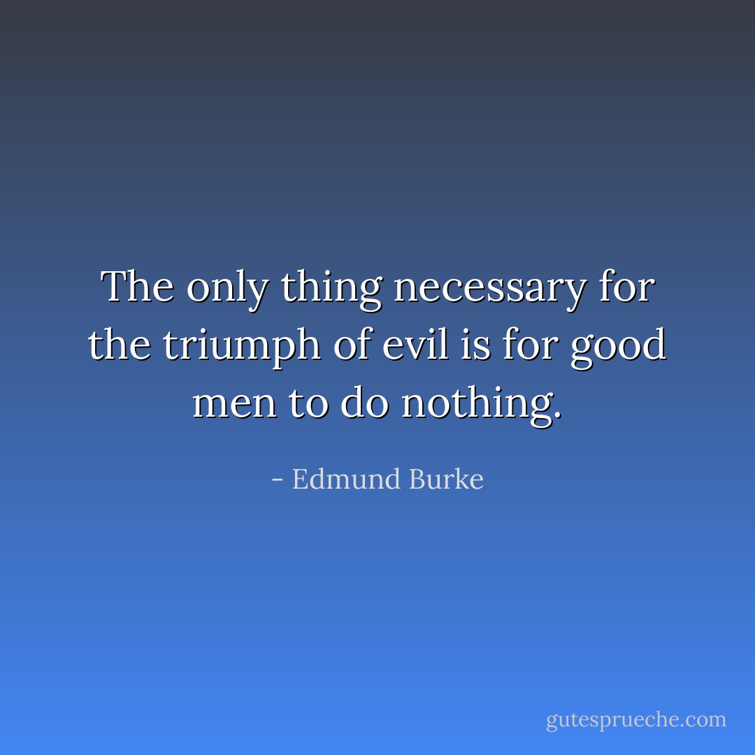 The only thing necessary for the triumph of evil is for good men to do nothing. - Edmund Burke