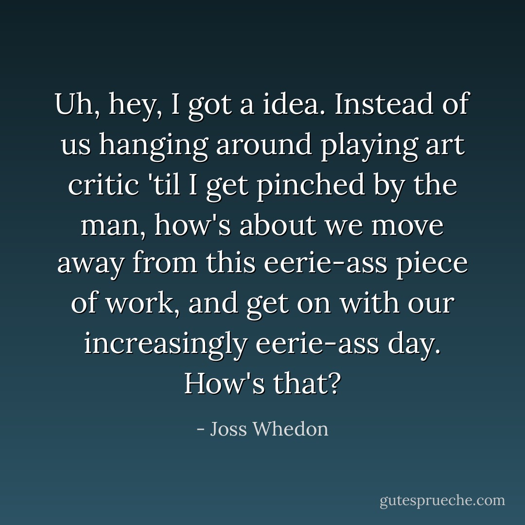 Uh, hey, I got a idea. Instead of us hanging around playing art critic 'til I get pinched by the man, how's about we move away from this eerie-ass piece of work, and get on with our increasingly eerie-ass day. How's that? - Joss Whedon