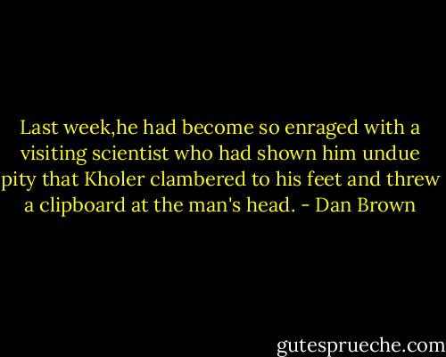 Last week,he had become so enraged with a visiting scientist who had shown him undue pity that Kholer clambered to his feet and threw a clipboard at the man's head. - Dan Brown