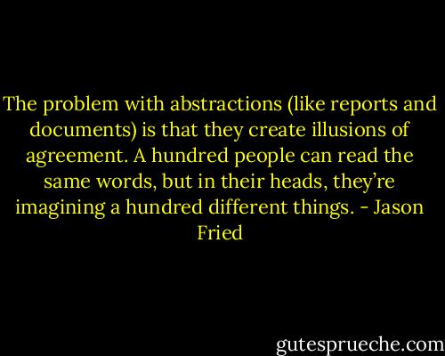 The problem with abstractions (like reports and documents) is that they create illusions of agreement. A hundred people can read the same words, but in their heads, they’re imagining a hundred different things. - Jason Fried