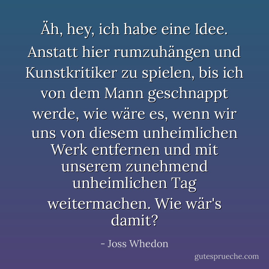 Äh, hey, ich habe eine Idee. Anstatt hier rumzuhängen und Kunstkritiker zu spielen, bis ich von dem Mann geschnappt werde, wie wäre es, wenn wir uns von diesem unheimlichen Werk entfernen und mit unserem zunehmend unheimlichen Tag weitermachen. Wie wär's damit? - Joss Whedon<