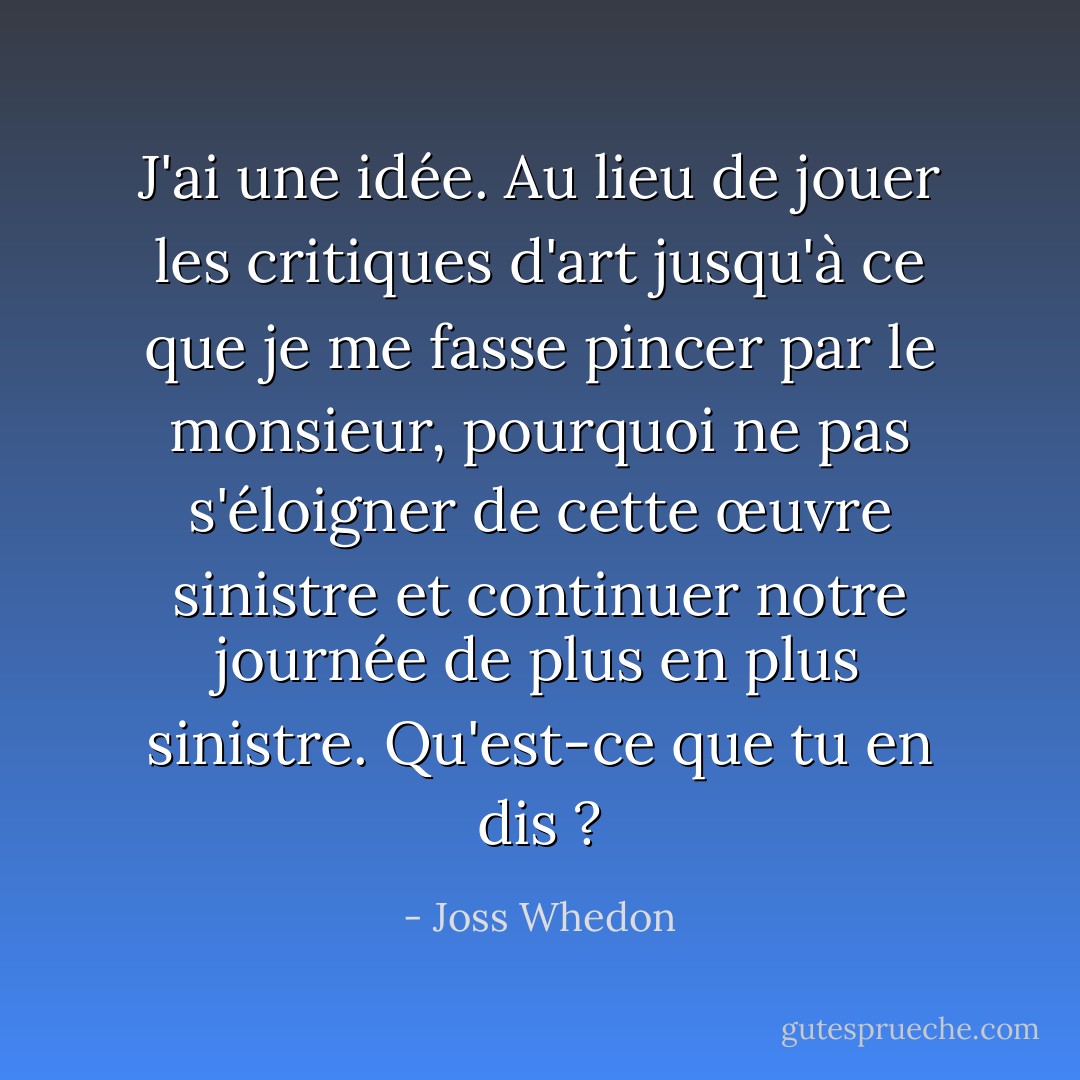 J'ai une idée. Au lieu de jouer les critiques d'art jusqu'à ce que je me fasse pincer par le monsieur, pourquoi ne pas s'éloigner de cette œuvre sinistre et continuer notre journée de plus en plus sinistre. Qu'est-ce que tu en dis ? - Joss Whedon