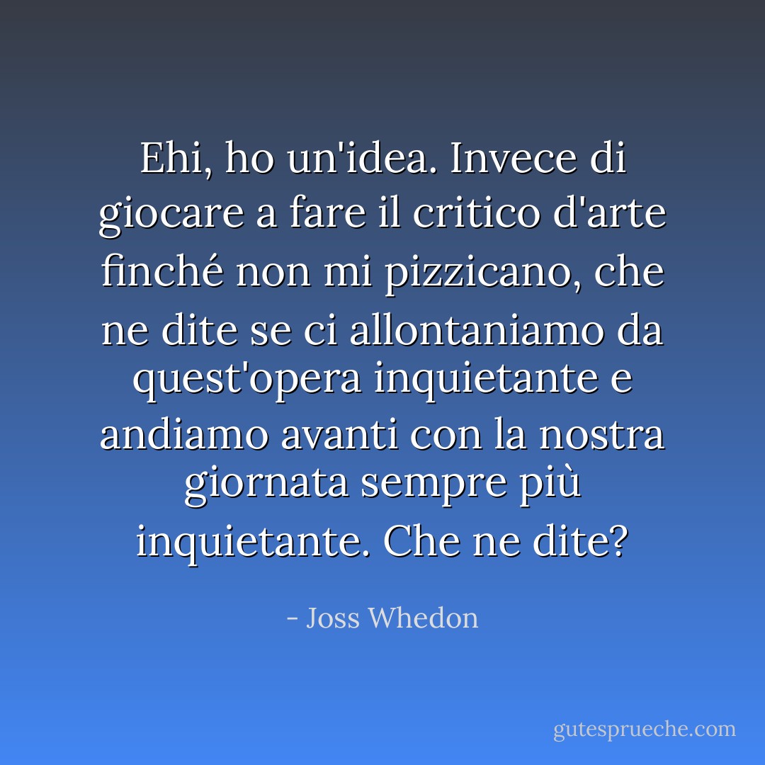 Ehi, ho un'idea. Invece di giocare a fare il critico d'arte finché non mi pizzicano, che ne dite se ci allontaniamo da quest'opera inquietante e andiamo avanti con la nostra giornata sempre più inquietante. Che ne dite? - Joss Whedon