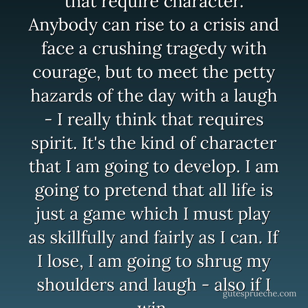 It isn't the big troubles in life that require character. Anybody can rise to a crisis and face a crushing tragedy with courage, but to meet the petty hazards of the day with a laugh - I really think that requires spirit.<br />It's the kind of character that I am going to develop. I am going to pretend that all life is just a game which I must play as skillfully and fairly as I can. If I lose, I am going to shrug my shoulders and laugh - also if I win. - Jean Webster