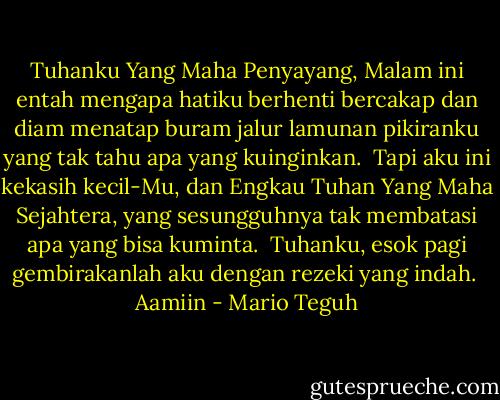 Tuhanku Yang Maha Penyayang, Malam ini entah mengapa hatiku berhenti bercakap dan diam menatap buram jalur lamunan pikiranku yang tak tahu apa yang kuinginkan.<br /><br />Tapi aku ini kekasih kecil-Mu, dan Engkau Tuhan Yang Maha Sejahtera, yang sesungguhnya tak membatasi apa yang bisa kuminta.<br /><br />Tuhanku, esok pagi gembirakanlah aku dengan rezeki yang indah.<br /><br />Aamiin - Mario Teguh