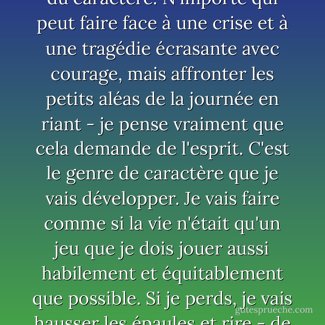 Ce ne sont pas les grandes difficultés de la vie qui exigent du caractère. N'importe qui peut faire face à une crise et à une tragédie écrasante avec courage, mais affronter les petits aléas de la journée en riant - je pense vraiment que cela demande de l'esprit.<br />C'est le genre de caractère que je vais développer. Je vais faire comme si la vie n'était qu'un jeu que je dois jouer aussi habilement et équitablement que possible. Si je perds, je vais hausser les épaules et rire - de même si je gagne. - Jean Webster