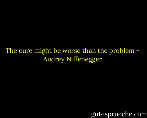 The cure might be worse than the problem - Audrey Niffenegger